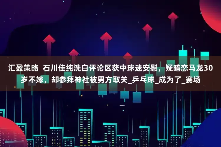 汇盈策略  石川佳纯洗白评论区获中球迷安慰，疑暗恋马龙30岁不嫁，却参拜神社被男方取关_乒乓球_成为了_赛场