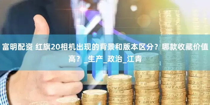 富明配资 红旗20相机出现的背景和版本区分？哪款收藏价值高？_生产_政治_江青
