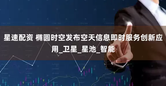 星速配资 椭圆时空发布空天信息即时服务创新应用_卫星_星池_智能