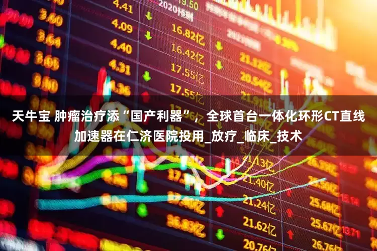 天牛宝 肿瘤治疗添“国产利器”，全球首台一体化环形CT直线加速器在仁济医院投用_放疗_临床_技术
