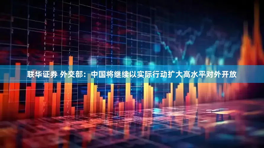 联华证券 外交部：中国将继续以实际行动扩大高水平对外开放