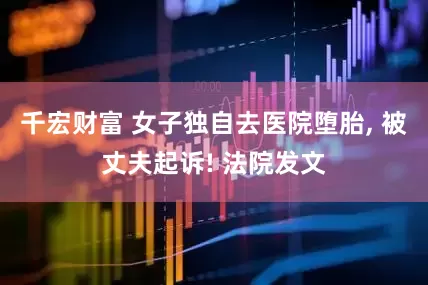 千宏财富 女子独自去医院堕胎, 被丈夫起诉! 法院发文