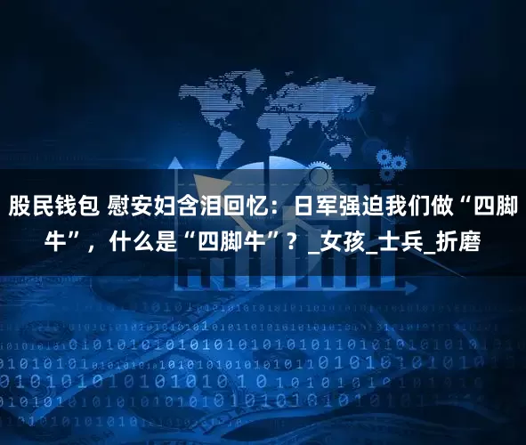 股民钱包 慰安妇含泪回忆：日军强迫我们做“四脚牛”，什么是“四脚牛”？_女孩_士兵_折磨