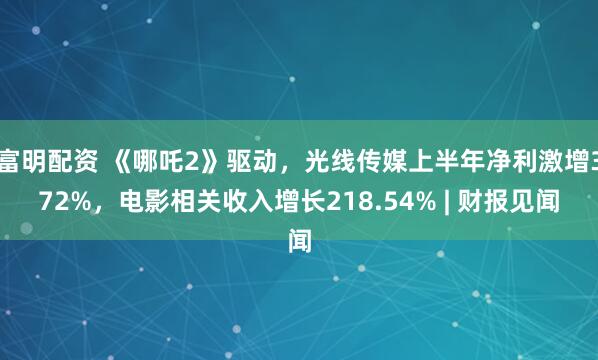 富明配资 《哪吒2》驱动，光线传媒上半年净利激增372%，电影相关收入增长218.54% | 财报见闻
