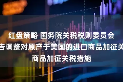 红盘策略 国务院关税税则委员会公布公告调整对原产于美国的进口商品加征关税措施