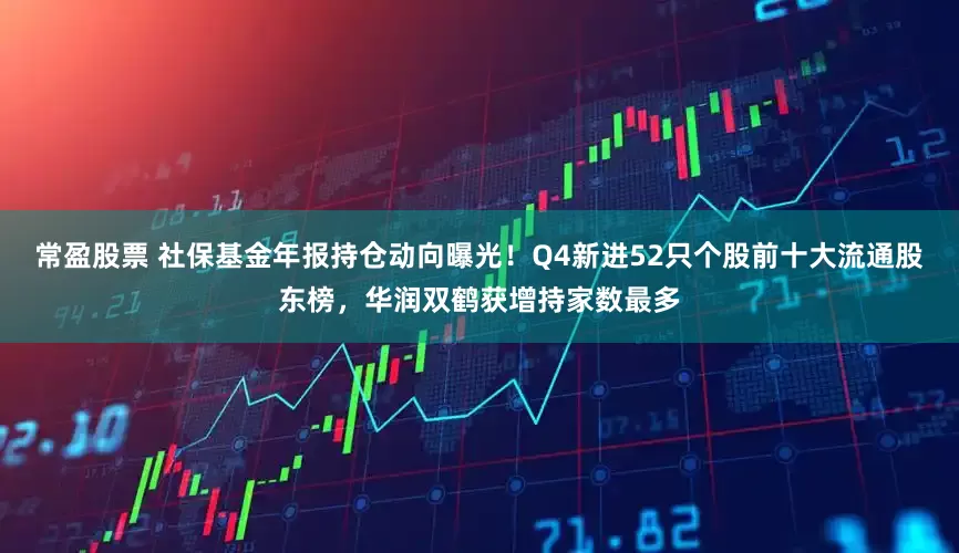 常盈股票 社保基金年报持仓动向曝光！Q4新进52只个股前十大流通股东榜，华润双鹤获增持家数最多