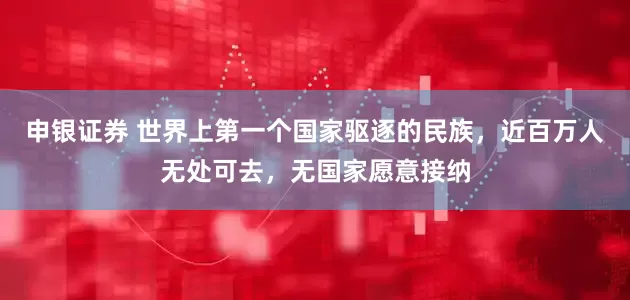 申银证券 世界上第一个国家驱逐的民族，近百万人无处可去，无国家愿意接纳