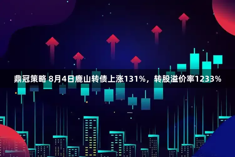 鼎冠策略 8月4日鹿山转债上涨131%，转股溢价率1233%